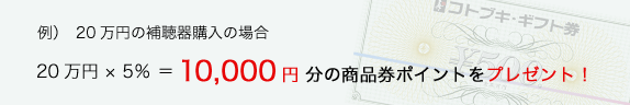 例）　20万円の補聴器購入の場合 20万円 × 5％ ＝10,000円 分の商品券ポイントをプレゼント！