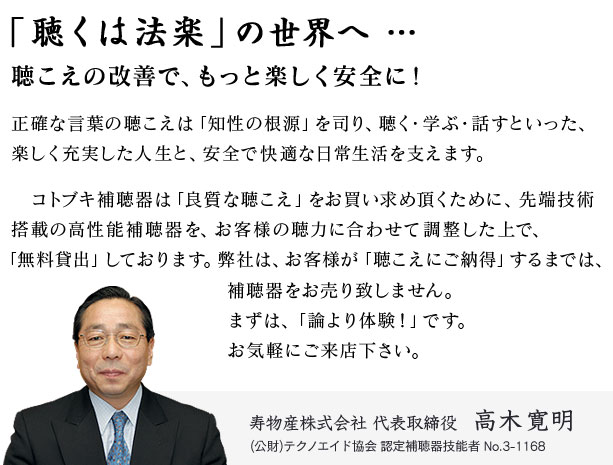 コトブキ補聴器は「良質な聴こえ」をお買い求めいただくために、先端技術搭載の高性能デジタル補聴器を、お客様の聴力に合わせて調整した上で、「無料貸出」しております。テクノエイド協会 認定補聴器技能者 No.3-1168 高木寛明